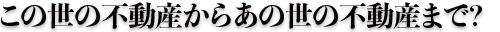 この世の不動産からあの世の不動産まで?